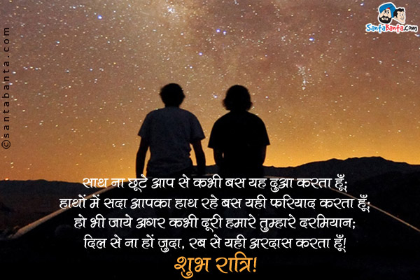 साथ ना छूटे आप से कभी बस यह दुआ करता हूँ;<br />
हाथों में सदा आपका हाथ रहे बस यही फरियाद करता हूँ;<br />
हो भी जाये अगर कभी दूरी हमारे तुम्हारे दरमियान;<br />
दिल से ना हों जुदा, रब से यही अरदास करता हूँ।<br />
शुभ रात्रि!