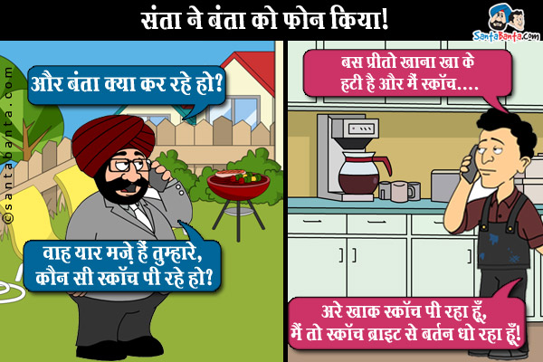 संता ने बंता को फ़ोन किया।<br />
संता: और बंता क्या कर रहे हो?<br />
बंता: बस प्रीतो खाना खा के हटी है और मैं स्कॉच...<br />
स्कॉच सुनते ही संता ने बंता की बात को बीच में ही काट दिया और बोला,<br />
`वाह यार मज़े हैं तुम्हारे, कौन सी स्कॉच पी रहे हो?<br />
बंता: अरे ख़ाक स्कॉच पी रहा हूँ, मैं तो स्कॉच ब्राइट से बर्तन धो रहा हूँ।