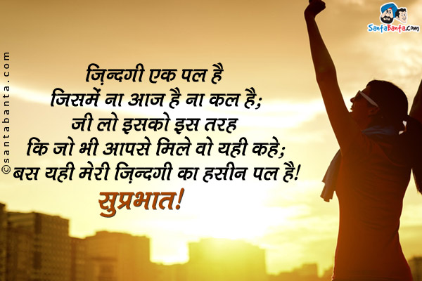 ज़िन्दगी एक पल है जिसमे ना आज है ना कल है;<br />
जी लो इसको इस तरह कि जो भी आपसे मिले वो यही कहे;<br />
बस यही मेरी ज़िंदगी का हसीन पल है।<br />
सुप्रभात!