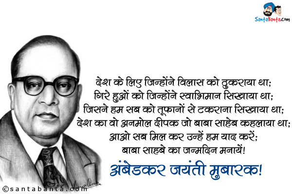 देश के लिए जिन्होंने विलास को ठुकराया था;<br />
गिरे हुओं को जिन्होंने स्वाभिमान सिखाया था;<br />
जिसने हम सब को तूफानों से टकराना सिखाया था;<br />
देश का वो अनमोल दीपक जो बाबा साहेब कहलाया था;<br />
आओ सब मिल कर उन्हें हम याद करें;<br />
बाबा साहेब का जन्मदिन मनायें।<br />
अंबेडकर जयंती मुबारक!