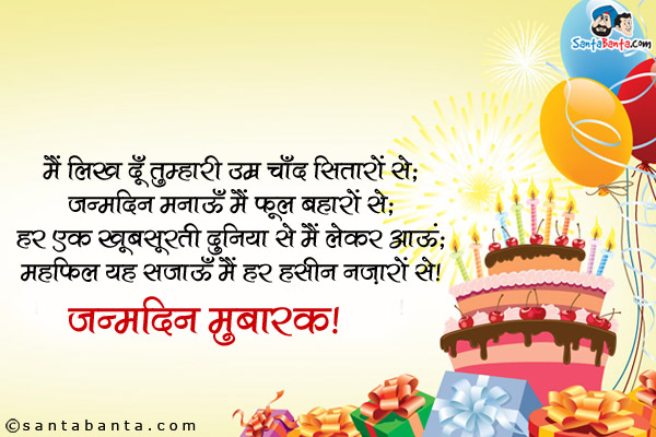 मैं लिख दूँ तुम्हारी उम्र चाँद सितारों से;<br />
जन्मदिन मनाऊँ मैं फूल बहारों से;<br />
हर एक ख़ूबसूरती दुनिया से मैं लेकर आऊं;<br />
महफ़िल यह सजाऊँ मैं हर हसीन नज़ारों से।<br />
जन्मदिन मुबारक!