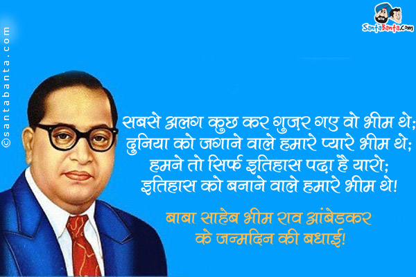 सबसे अलग कुछ कर गुज़र गए वो भीम थे;<br />
दुनिया को जगाने वाले हमारे प्यारे भीम थे;<br />
हमने तो सिर्फ इतिहास पढ़ा है यारो;<br />
इतिहास को बनाने वाले हमारे भीम थे।<br />
बाबा साहेब भीम राव आंबेडकर के जन्मदिन की बधाई!