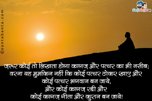 ज़रूर कोई तो लिखता होगा कागज़ और पत्थर का भी नसीब;<br />
वरना यह मुमकिन नहीं कि कोई पत्थर ठोकर खाए और कोई पत्थर भगवान बन जाये,<br />
और कोई कागज़ रद्दी और कोई कागज़ गीता और कुरान बन जाये।