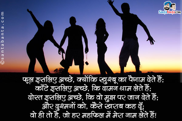 फूल इसलिए अच्छे, क्योंकि खुश्बू का पैगाम देते हैं;<br />
काँटे इसलिए अच्छे, कि दामन थाम लेते हैं;<br />
दोस्त इसलिए अच्छे, कि वो मुझ पर जान देते हैं;<br />
और दुश्मनों को, कैसे ख़राब कह दूँ;<br />
वो ही तो है, जो हर महफ़िल में मेरा नाम लेते हैं।