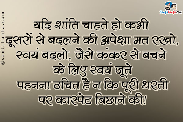 यदि शांति चाहते हो कभी दूसरों को बदलने की अपेक्षा मत रखो,<br>
स्वंय बदलो, जैसे कंकर से बचने के लिए स्वंय जूते पहनना उचित है न कि पूरी धरती पर कारपेट बिछाने की।