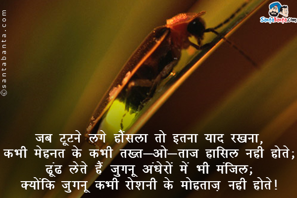 जब टूटने लगे हौंसला तो इतना याद रखना,<br />
बिना मेहनत के कभी तख़्त-ओ-ताज हासिल नहीं होते;<br />
ढूंढ लेते हैं जुगनू अंधेरों में भी मंज़िल;<br />
क्योंकि जुगनू कभी रौशनी के मोहताज़ नहीं होते।