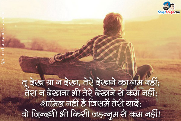 तू देख या न देख, तेरे देखने का ग़म नहीं;<br />
तेरा न देखना भी तेरे देखने से कम नहीं;<br />
शामिल नहीं हैं जिसमे तेरी यादे;<br />
वो जिन्दगी भी किसी जहन्नुम से कम नहीं।