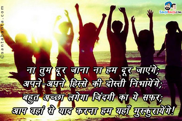 ना तुम दूर जाना ना हम दूर जायेंगे;<br />
अपने अपने हिस्से की दोस्ती निभायेंगे;<br />
बहुत अच्छा लगेगा ज़िन्दगी का ये सफर;<br />
आप वहाँ से याद करना हम यहाँ से मुस्कुरायेंगे।