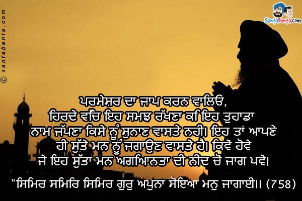 ਪਰਮੇਸ਼ਰ ਦਾ ਜਾਪ ਕਰਨ ਵਾਲਿਓ,<br />
ਹਿਰਦੇ ਵਿੱਚ ਇਹ ਸਮਝ ਰੱਖਣਾ ਕਿ ਇਹ ਤੁਹਾਡਾ ਨਾਮ ਜੱਪਣਾ ਕਿਸੇ ਨੂੰ ਸੁਨਾਣ ਵਾਸਤੇ ਨਹੀ। ਇਹ ਤਾਂ ਆਪਣੇ ਹੀ ਸੁੱਤੇ ਮਨ ਨੂੰ ਜਗਾਉਣ ਵਾਸਤੇ ਹੈ। ਕਿਵੇਂ ਹੋਵੇ ਜੇ ਇਹ ਸੁੱਤਾ ਮਨ ਅਗਿਆਨਤਾ ਦੀ ਨੀਂਦ ਚੋਂ ਜਾਗ ਪਵੇ।<br />
`ਸਿਮਿਰ ਸਿਮਿਰ ਸਿਮਿਰ ਗੁਰੁ ਅਪੁਨਾ ਸੋਇਆ ਮਨੁ ਜਾਗਾਈ।। (758)