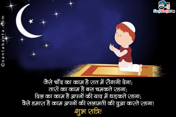 जैसे चाँद का काम है रात में रौशनी देना;<br />
तारों का काम है सारी रात चमकते रहना;<br />
दिल का काम है अपनों की याद में धड़कते रहना;<br />
वैसे हमारा है काम अपनों की सलामती की दुआ करते रहना।<br />
शुभ रात्रि!