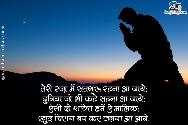 तेरी रज़ा में सतगुरु रहना आ जाये;<br />
दुनिया जो भी कहे सहना आ जाये;<br />
ऐसी दो शक्ति हमें ऐ मालिक;<br />
खुद चिराग बन कर जलना अ जाये।