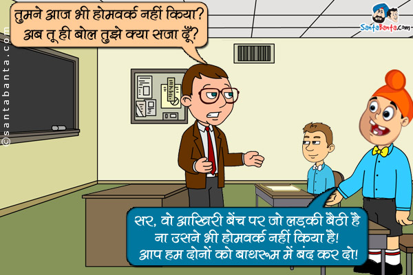 टीचर: तुमने आज भी होमवर्क नहीं किया? अब तू ही बोल तुझे क्या सज़ा दूँ?<br />
पप्पू: सर, वो आखिरी बेंच पर जो लडकी बैठी है ना उसने भी होमवर्क नहीं किया है। आप हम दोनो को बाथरूम में बंद कर दो।