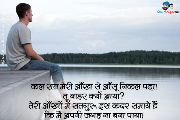 कल रात मेरी आँख से आँसू निकल पडा।<br />
मैंने पूछा, `तू बाहर क्यों आया?`<br />
उसने कहा, `तेरी आँखों में सतगुरु इस कदर समाये हैं कि मैं अपनी जगह ना बना पाया।`