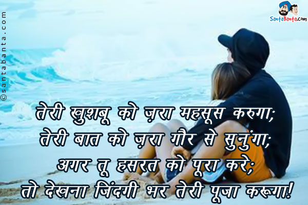 तेरी खुशबू को ज़रा महसूस करूँगा;<br />
तेरी बात को ज़रा गौर से सुनुँगा;<br />
अगर तू हसरत को पूरा करे;<br />
तो देखना ज़िन्दगी भर तेरी पूजा करूँगा।