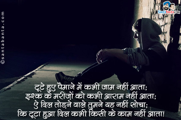 टूटे हुए पैमाने में कभी जाम नहीं आता;<br />
इश्क़ के मरीज़ों को कभी आराम नहीं आता;<br />
ऐ दिल तोड़ने वाले तुमने यह नहीं सोचा;<br />
कि टूटा हुआ दिल कभी किसी के काम नहीं आता।