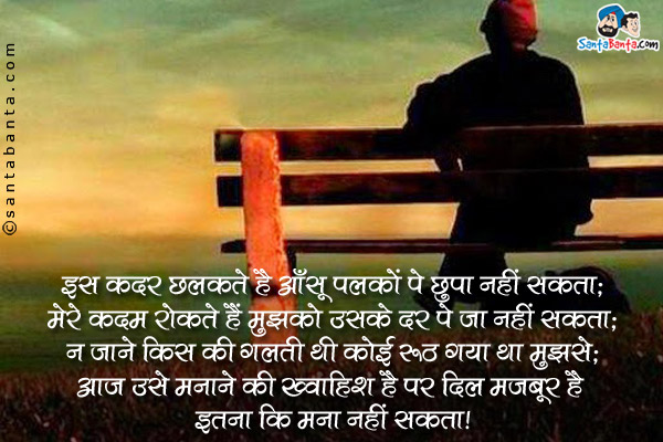 इस कदर छलकते है आँसू पलकों पे छुपा नहीं सकता;<br />
मेरे कदम रोकते हैं मुझको उसके दर पे जा नहीं सकता;<br />
न जाने किस की गलती थी कोई रूठ गया था मुझसे;<br />
आज उसे मनाने की ख्वाहिश है पर दिल मजबूर है इतना कि मना नहीं सकता।