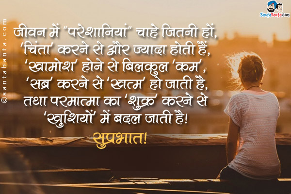 जीवन में `परेशानिया` चाहे जितनी हों, <br />
`चिंता` करने से और ज्यादा होती हैं,<br />
`खामोश` होने से बिलकुल `कम`, <br />
`सब्र` करने से `खत्म` हो जाती हैं,<br />
तथा परमात्मा का `शुक्र` करने से <br />
`खुशियो` मे बदल जाती हैं।<br />
सुप्रभात!