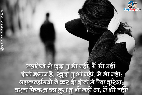 गलतियों से जुदा तु भी नहीं, मैं भी नहीं;<br />
दोनों इंसान हैं, ख़ुदा तु भी नहीं, मैं भी नहीं;<br />
गलतफहमियों ने कर दी दोनों में पैदा दूरियां;<br />
वरना फितरत का बुरा तु भी नहीं था, मैं भी नहीं।