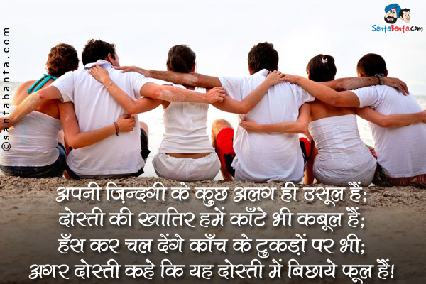 अपनी ज़िंदगी के कुछ अलग ही उसूल हैं;<br />
दोस्ती की खातिर हमें काँटे भी क़बूल हैं;<br />
हँस कर चल देंगे काँच के टुकड़ों पर भी;<br />
अगर दोस्त कहे कि यह दोस्ती में बिछाये फूल हैं।