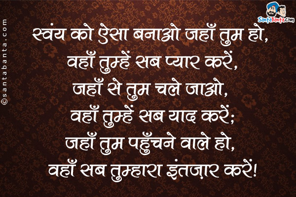 स्वंय को ऐसा बनाओ जहाँ तुम हो, वहाँ तुम्हें सब प्यार करें,<br />
जहाँ से तुम चले जाओ, वहाँ तुम्हें सब याद करें,<br />
जहाँ तुम पहुँचने वाले हो, वहाँ सब तुम्हारा इंतज़ार करें।