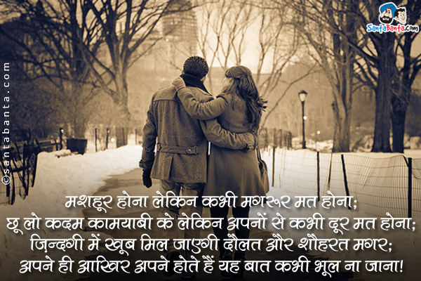 मशहूर होना लेकिन कभी मगरूर मत होना;<br />
छू लो कदम कामयाबी के लेकिन अपनों से कभी दूर मत होना;<br />
ज़िन्दगी में खूब मिल जाएगी दौलत और शौहरत मगर;<br />
अपने ही आखिर अपने होते हैं यह बात कभी भूल ना जाना।