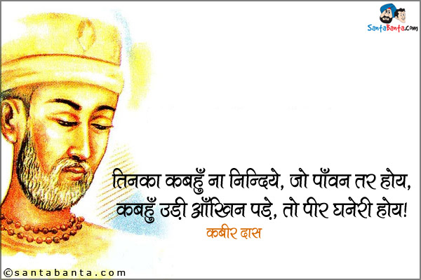 तिनका कबहुँ ना निन्दिये, जो पाँवन तर होय,<br />
कबहुँ उड़ी आँखिन पड़े, तो पीर घनेरी होय।<br />
~ कबीर दास<br /><br />

अर्थ:<br />
कबीर कहते हैं कि एक छोटे से तिनके की भी कभी निंदा न करो जो तुम्हारे पाँवों के नीचे दब जाता है। यदि कभी वह तिनका उड़कर आँख में आ गिरे तो कितनी गहरी पीड़ा होती है।<br />
भगत कबीर जयंती की बधाई!