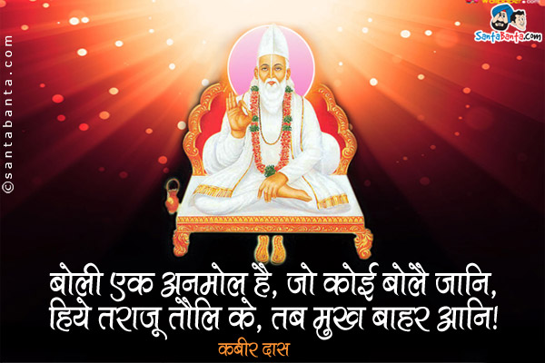 बोली एक अनमोल है, जो कोई बोलै जानि,<br />
हिये तराजू तौलि के, तब मुख बाहर आनि।<br />
~ कबीर दास<br /><br />

अर्थ:<br />
यदि कोई सही तरीके से बोलना जानता है तो उसे पता है कि वाणी एक अमूल्य रत्न है। इसलिए वह ह्रदय के तराजू में तोलकर ही उसे मुंह से बाहर आने देता है।<br />
भगत कबीर जयंती की बधाई!