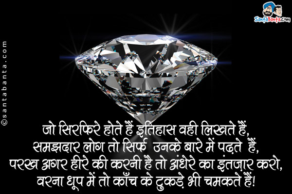 जो सिरफिरे होते हैं इतिहास वही लिखते हैं,<br />
समझदार लोग तो सिर्फ उनके बारे में पढते हैं,<br />
परख अगर हीरे की करनी है तो अंधेँरे का इंतज़ार करो,<br />
वरना धूप में तो काँच के टुकडे भी चमकते हैं।