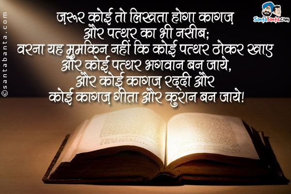 ज़रूर कोई तो लिखता होगा कागज़ और पत्थर का भी नसीब;<br />
वरना यह मुमकिन नहीं कि कोई पत्थर ठोकर खाए और कोई पत्थर भगवान बन जाये,<br />
और कोई कागज़ रद्दी और कोई कागज़ गीता और कुरान बन जाये।