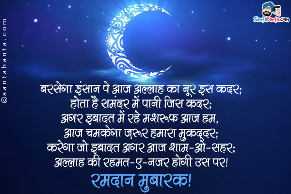 बरसेगा इंसान पे आज अल्लाह का नूर इस कदर;<br />
होता है समंदर में पानी जिस कदर;<br />
अगर इबादत में रहे मशरूफ आज हम, आज चमकेगा ज़रूर हमारा मुक़द्दर;<br />
करेगा जो इबादत अगर आज शाम-ओ-सहर;<br />
अल्लाह की रहमत-ए-नजर होगी उस पर।<br />
रमदान मुबारक!