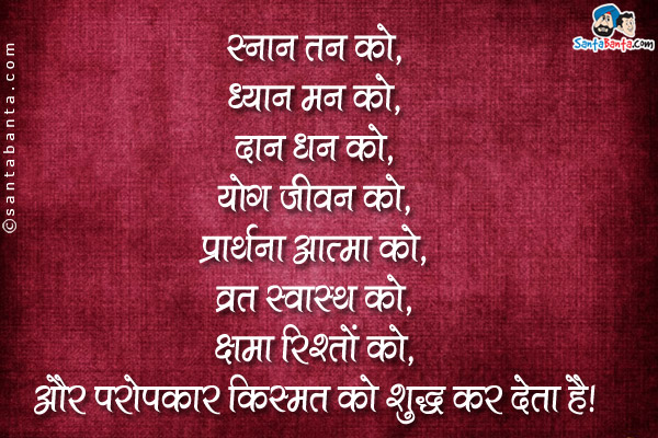 स्नान तन को,<br />
ध्यान मन को,<br />
दान धन को,<br />
योग जीवन को,<br />
प्रार्थना आत्मा को,<br />
व्रत स्वास्थ को,<br />
क्षमा रिश्तो को,<br />
और परोपकार किस्मत को शुद्ध कर देता है।