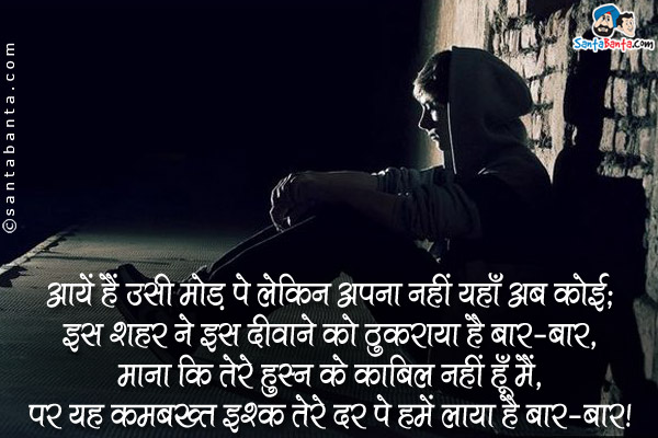 आयें हैं उसी मोड पे लेकिन अपना नही यहाँ अब कोई;<br />
इस शहर ने इस दीवाने को ठुकराया है बार-बार,<br />
माना कि तेरे हुस्न के काबिल नही हूँ मैं,<br />
पर यह कमबख्त इश्क तेरे दर पे हमें लाया है बार-बार।