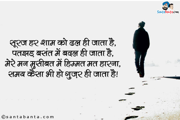 सूरज हर शाम को ढल ही जाता है,<br/>
पतझड़ बसंत में बदल ही जाता है,<br/>
मेरे मन मुसीबत में हिम्मत मत हारना,<br/>
समय कैसा भी हो गुज़र ही जाता है।