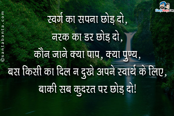 स्वर्ग का सपना छोड़ दो,<br/>
नरक का डर छोड़ दो,<br/>
कौन जाने क्या पाप, क्या पुण्य,<br/>
बस किसी का दिल न दुखे अपने स्वार्थ के लिए,<br/>
बाक़ी सब कुदरत पर छोड़ दो।