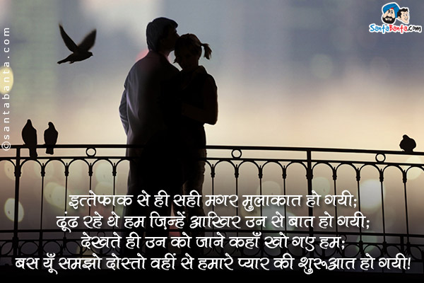 इत्तेफ़ाक़ से ही सही मगर मुलाकात हो गयी;<br/>
ढूंढ रहे थे हम जिन्हें आखिर उन से बात हो गयी;<br/>
देखते ही उन को जाने कहाँ खो गए हम;<br/>
बस यूँ समझो दोस्तो वहीं से हमारे प्यार की शुरुआत हो गयी।