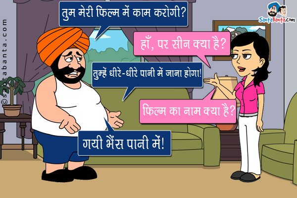 संता: तुम मेरी फिल्म मे काम करोगी?<br/>
जीतो: हाँ, पर सीन क्या है?<br/>
संता: तुम्हे धीरे-धीरे पानी मे जाना होगा।<br/>
जीतो: फिल्म का नाम क्या है?<br/>
संता: गयी भैंस पानी में।