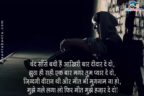 चंद साँसे बची हैं आखिरी बार दीदार दे दो,<br/>
झूठा ही सही एक बार मगर तुम प्यार दे दो,<br/>
जिंदगी वीरान थी और मौत भी गुमनाम ना हो,<br/>
मुझे गले लगा लो फिर मौत मुझे हजार दे दो।