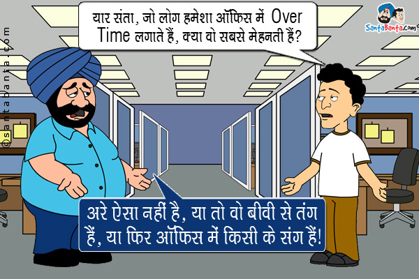 बंता: यार संता, जो लोग हमेशा ऑफिस में Over Time लगाते हैं, क्या वो सबसे मेहनती हैं?<br/>
संता: अरे ऐसा नहीं है, या तो वो बीवी से तंग हैं, या फिर ऑफिस में किसी के संग हैं।