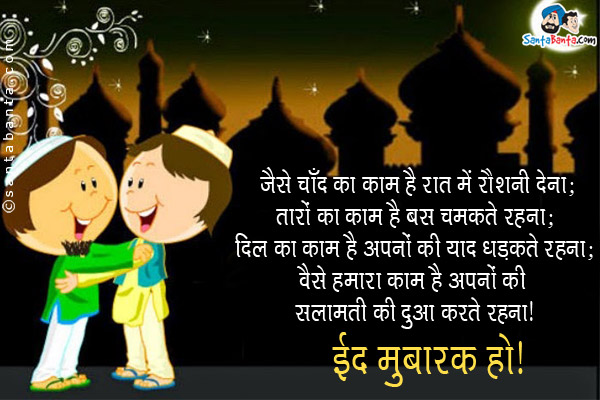 जैसे चाँद का काम है रात में रौशनी देना;<br/>
तारों का काम है बस चमकते रहना;<br/>
दिल का काम है अपनों की याद में धड़कते रहना;<br/>
वैसे हमारा है काम अपनों की सलामती की दुआ करते रहना।<br/>
ईद मुबारक हो!