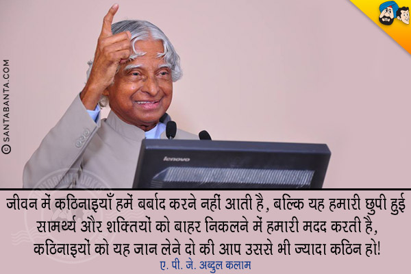 जीवन में कठिनाइयाँ हमे बर्बाद करने नहीं आती है, बल्कि यह हमारी छुपी हुई सामर्थ्य और शक्तियों को बाहर निकलने में हमारी मदद करती है, कठिनाइयों को यह जान लेने दो की आप उससे भी ज्यादा कठिन हो।