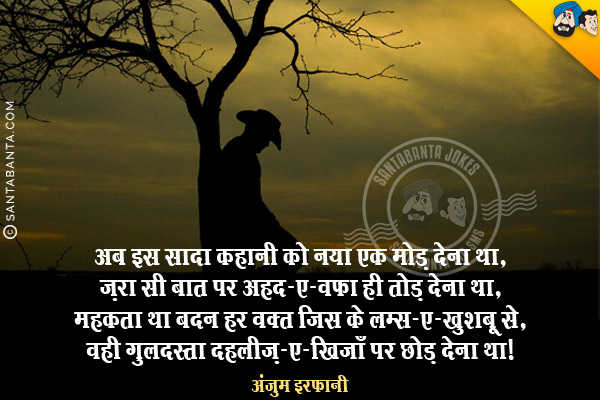 अब इस सादा कहानी को नया एक मोड़ देना था,<br/>
ज़रा सी बात पर अहद-ए-वफ़ा ही तोड़ देना था,<br/>
महकता था बदन हर वक़्त जिस के लम्स-ए-खुशबू से,<br/>
वही गुलदस्ता दहलीज़-ए-खिजाँ पर छोड़ देना था।