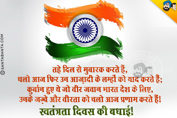 तहे दिल से मुबारक करते हैं,<br/>
चलो आज फिर उन आज़ादी के लम्हों को याद करते हैं;<br/>
कुर्बान हुए थे जो वीर जवान भारत देश के लिए,<br/>
उनके जज़्बे और वीरता को चलो आज प्रणाम करते हैं।<br/>
स्वतंत्रता दिवस की बधाई!