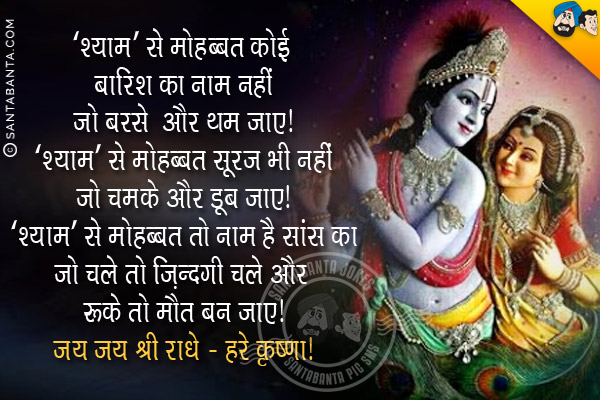 'श्याम' से मोहब्बत कोई बारिश का नाम नहीं<br/>
जो बरसे और थम जाए।<br/>
'श्याम' से मोहब्बत सूरज भी नहीं<br/> 
जो चमके और डूब जाए।<br/>
'श्याम' से मोहब्बत तो नाम है सांस का<br/> 
जो चले तो जिदंगी चले और रूके तो मौत बन जाए।<br/>
जय जय श्री राधे - हरे कृष्णा!