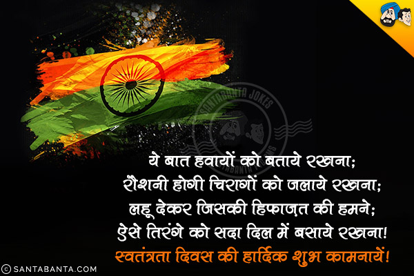 ये बात हवायों को बताये रखना;<br/>
रौशनी होगी चिरागों को जलाये रखना;<br/>
लहू देकर जिसकी हिफ़ज़त की हमने;<br/>
ऐसे तिरंगे को सदा दिल में बसाये रखना।<br/>
स्वतंत्रता दिवस की हार्दिक शुभ कामनायें!