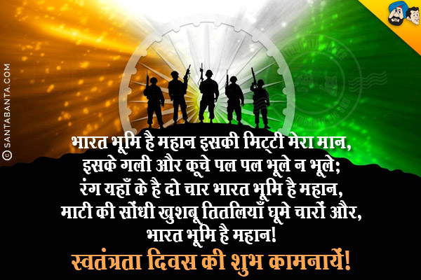 भारत भूमि है महान इसकी मिट्टी मेरा मान,<br/>
इसके गली और कूचे पल पल भूले न भूले;<br/>
रंग यहाँ के है दो चार भारत भूमि है महान,<br/>
माटी की सोंधी खुशबू तितलियाँ घूमे चारों और;<br/>
भारत भूमि है महान।<br/>
स्वतंत्रता दिवस की शुभ कामनायें!