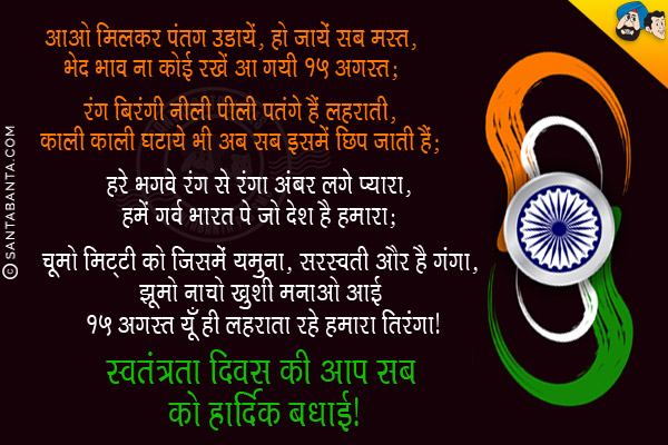 आओ मिलकर पतंग उड़ायें, हो जायें सब मस्त,<br/>
भेद भाव ना कोई रखें आ गयी 15 अगस्त;<br/><br/>

रंग बिरंगी नीली पीली पतंगे हैं लहराती,<br/>
काली काली घटायें भी अब सब इसमें छिप जाती हैं;<br/><br/>

हरे भगवे रंग से रंगा अंबर लगे प्यारा,<br/>
हमें गर्व भारत पे जो देश है हमारा;<br/><br/>

चूमो मिट्टी को जिसमें यमुना, सरस्वती और है गंगा,<br/>
झूमो नाचो ख़ुशी मनाओ आई 15 अगस्त यूँ ही लहराता रहे हमारा तिरंगा।<br/>
स्वतंत्रता दिवस की आप सब को हार्दिक बधाई!