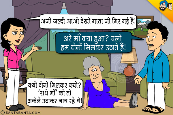 बंता की पत्नी बंता को आवाज देकर, `अजी जल्दी आओ देखो माता जी गिर गई है।`<br/>
बंता: अरे माँ क्या हुआ? पत्नी से मदद माँगते हुए, `चलो हम दोनों मिलकर उठाते हैं।`<br/>
पत्नी: क्यों दोनों मिलकर क्यों? 'राधे माँ' को तो अकेले उठाकर नाच रहे थे।