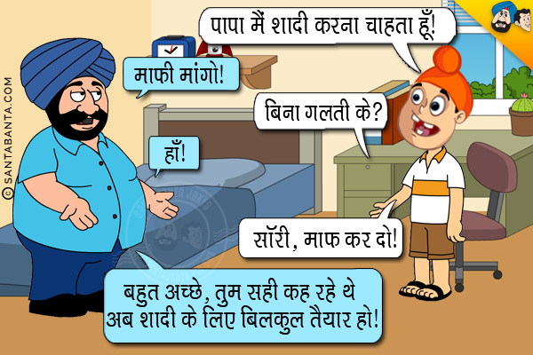 पप्पू: पापा मै शादी करना चाहता हूँ।<br/>
संता: माफ़ी मांगो।<br/>
पप्पू: बिना गलती के?<br/>
संता: हाँ।<br/>
पप्पू: सॉरी, माफ़ कर दो।<br/>
संता: बहुत अच्छे, तुम सही कह रहे थे अब तुम शादी के लिए बिलकुल तैयार हो।