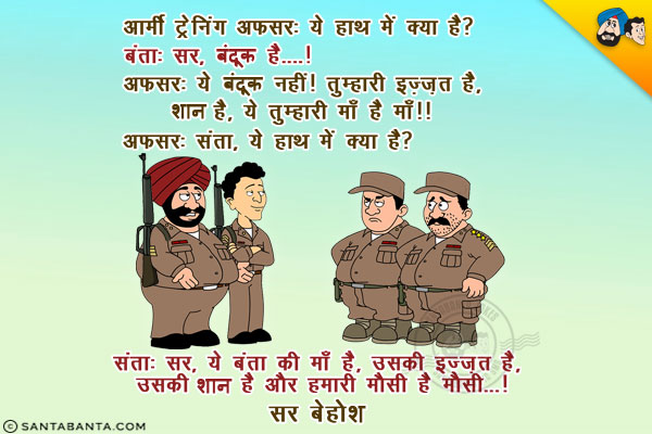 आर्मी ट्रेनिंग अफसर: ये हाथ में क्या है?<br/>
बंता: सर, बंदूक है....!<br/>
अफसर: ये बंदूक नहीं! तुम्हारी इज़्ज़त है, शान है, ये तुम्हारी माँ है माँ!!<br/>
अफसर: संता, ये हाथ में क्या है?<br/>
संता: सर, ये बंता की माँ है, उसकी इज़्ज़त है, उसकी शान है और हमारी मौसी है मौसी...!<br/>
सर बेहोश