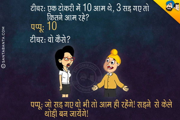 टीचर: एक टोकरी में 10 आम थे, 3 सड़ गए तो कितने आम रहे?<br/>
पप्पू: 10<br/>
टीचर: वो कैसे? <br/>
पप्पू: जो सड़ गए वो भी तो आम ही रहेंगे। सड़ने से केले थोड़ी बन जायेंगे।